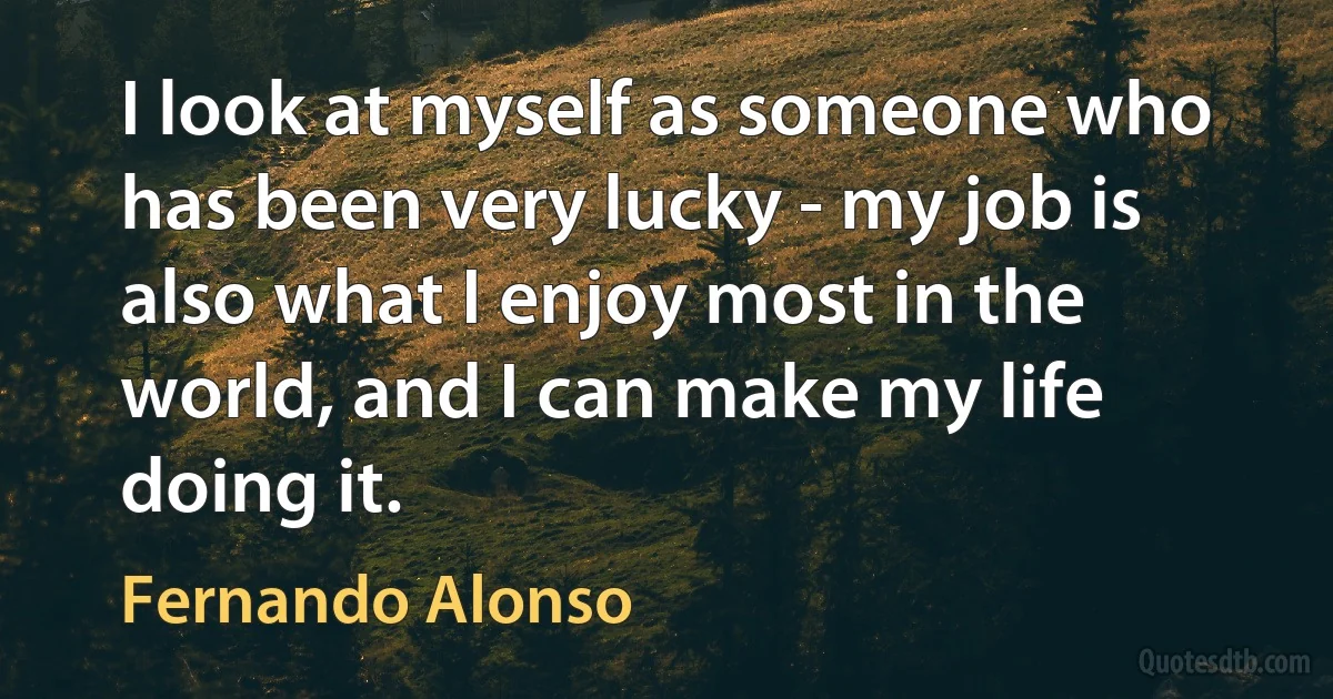 I look at myself as someone who has been very lucky - my job is also what I enjoy most in the world, and I can make my life doing it. (Fernando Alonso)