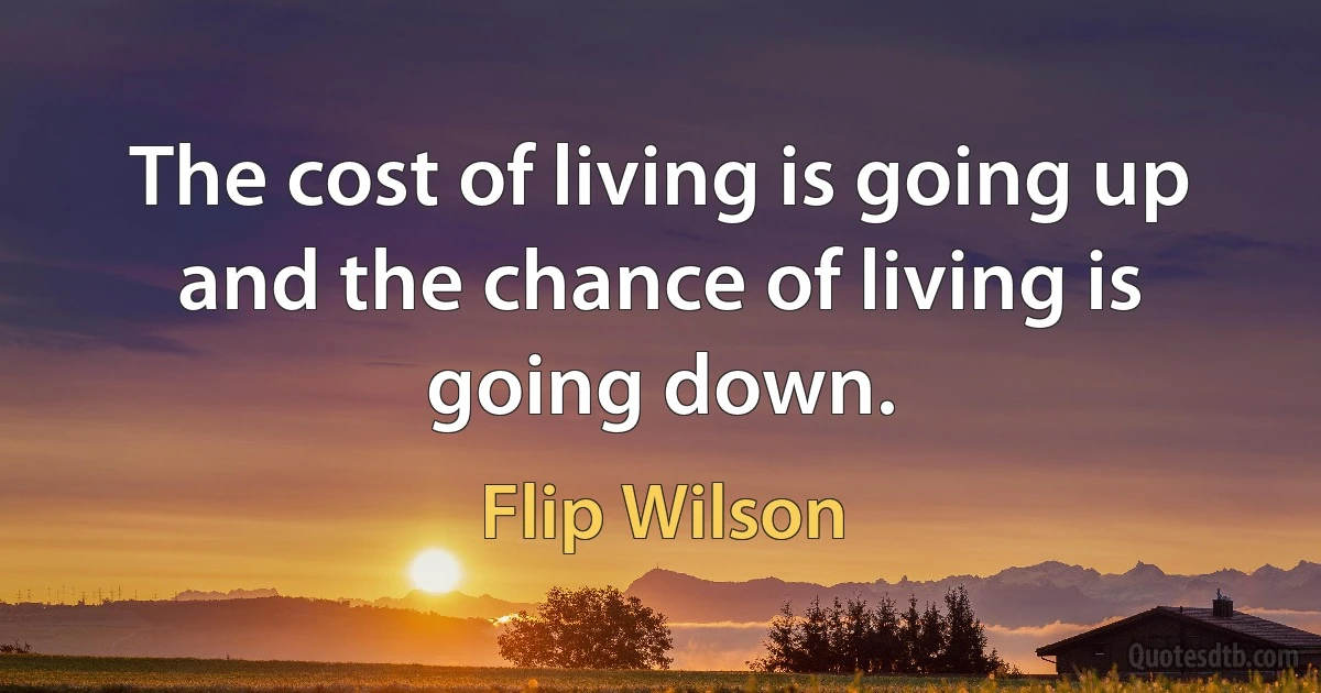 The cost of living is going up and the chance of living is going down. (Flip Wilson)