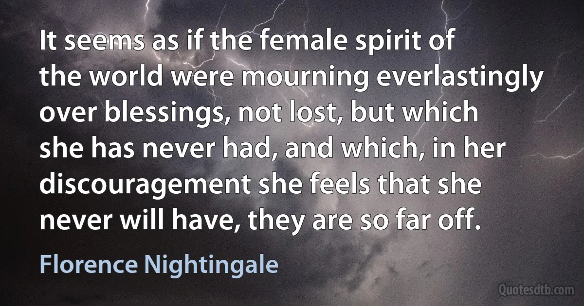 It seems as if the female spirit of the world were mourning everlastingly over blessings, not lost, but which she has never had, and which, in her discouragement she feels that she never will have, they are so far off. (Florence Nightingale)