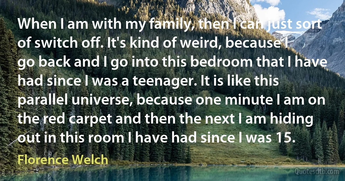 When I am with my family, then I can just sort of switch off. It's kind of weird, because I go back and I go into this bedroom that I have had since I was a teenager. It is like this parallel universe, because one minute I am on the red carpet and then the next I am hiding out in this room I have had since I was 15. (Florence Welch)