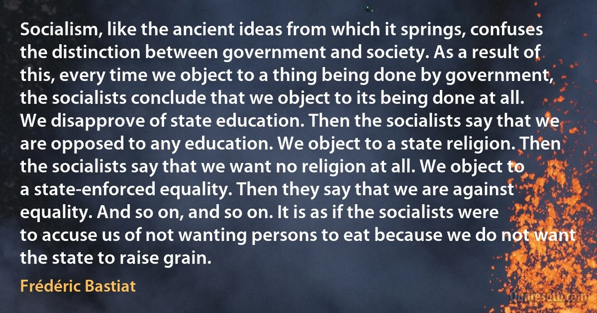 Socialism, like the ancient ideas from which it springs, confuses the distinction between government and society. As a result of this, every time we object to a thing being done by government, the socialists conclude that we object to its being done at all. We disapprove of state education. Then the socialists say that we are opposed to any education. We object to a state religion. Then the socialists say that we want no religion at all. We object to a state-enforced equality. Then they say that we are against equality. And so on, and so on. It is as if the socialists were to accuse us of not wanting persons to eat because we do not want the state to raise grain. (Frédéric Bastiat)