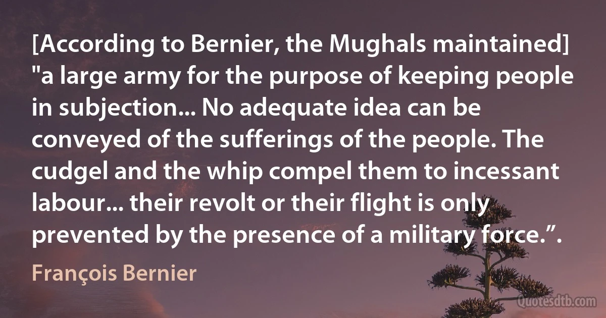 [According to Bernier, the Mughals maintained] "a large army for the purpose of keeping people in subjection... No adequate idea can be conveyed of the sufferings of the people. The cudgel and the whip compel them to incessant labour... their revolt or their flight is only prevented by the presence of a military force.”. (François Bernier)