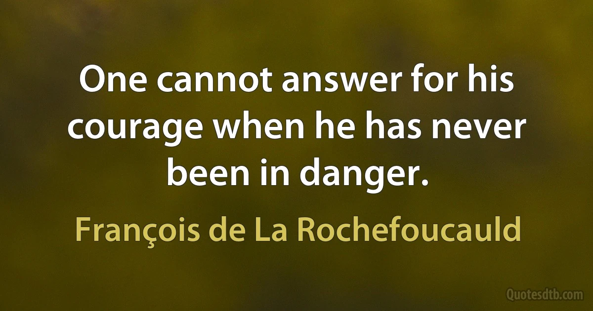 One cannot answer for his courage when he has never been in danger. (François de La Rochefoucauld)