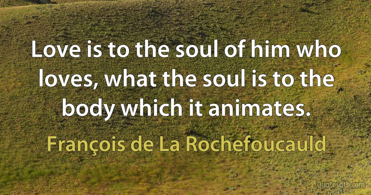 Love is to the soul of him who loves, what the soul is to the body which it animates. (François de La Rochefoucauld)