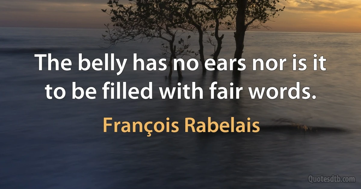 The belly has no ears nor is it to be filled with fair words. (François Rabelais)