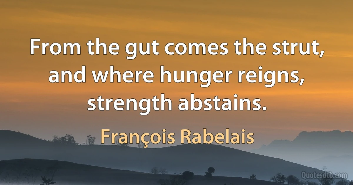 From the gut comes the strut, and where hunger reigns, strength abstains. (François Rabelais)