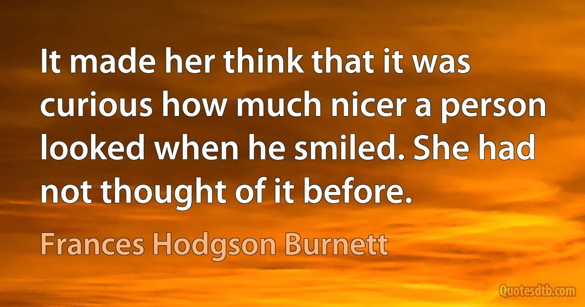 It made her think that it was curious how much nicer a person looked when he smiled. She had not thought of it before. (Frances Hodgson Burnett)