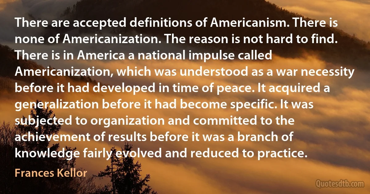 There are accepted definitions of Americanism. There is none of Americanization. The reason is not hard to find. There is in America a national impulse called Americanization, which was understood as a war necessity before it had developed in time of peace. It acquired a generalization before it had become specific. It was subjected to organization and committed to the achievement of results before it was a branch of knowledge fairly evolved and reduced to practice. (Frances Kellor)