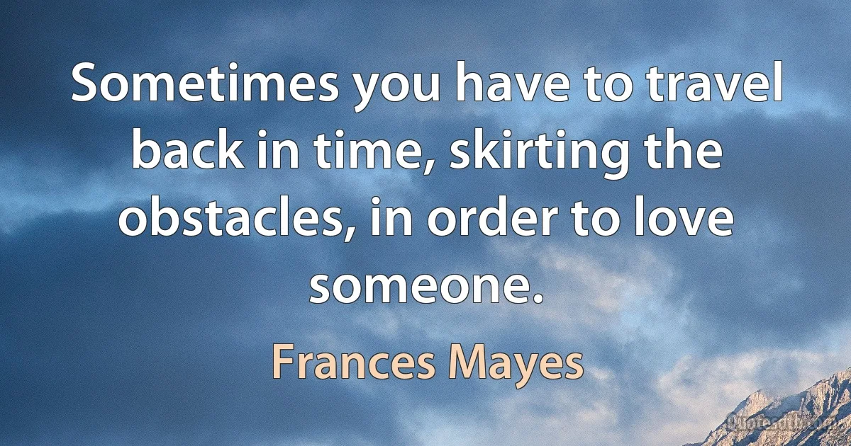 Sometimes you have to travel back in time, skirting the obstacles, in order to love someone. (Frances Mayes)