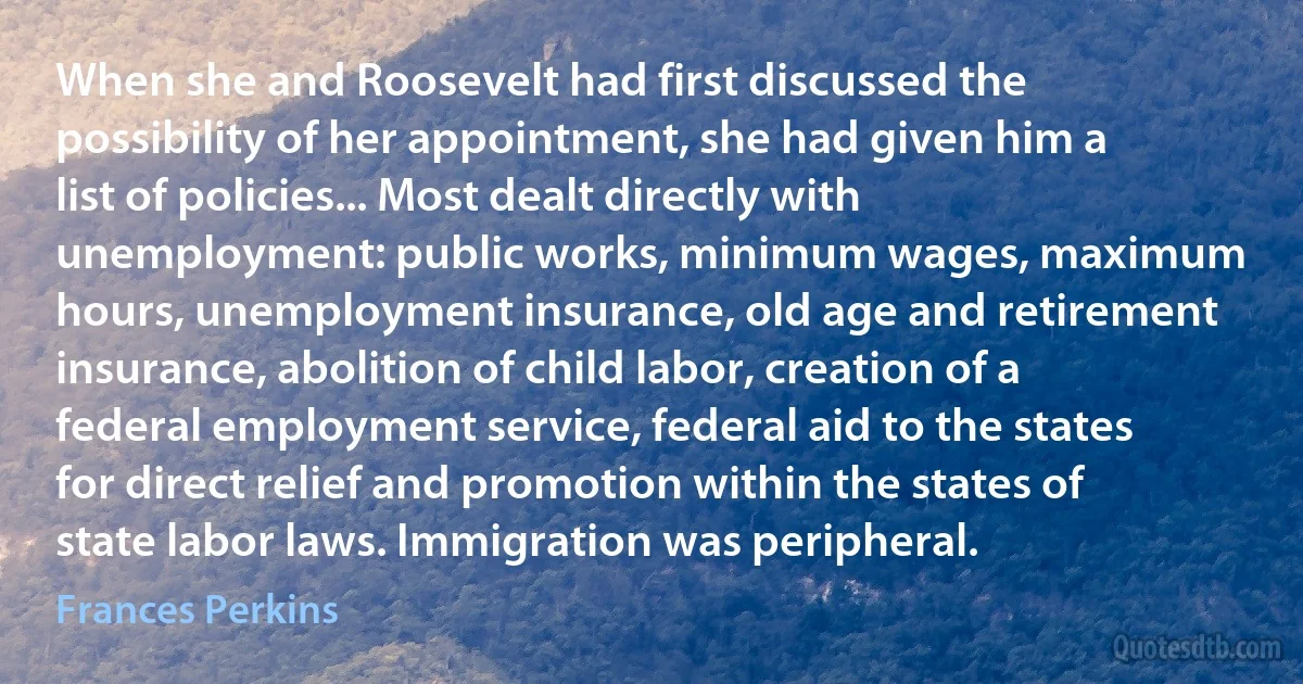 When she and Roosevelt had first discussed the possibility of her appointment, she had given him a list of policies... Most dealt directly with unemployment: public works, minimum wages, maximum hours, unemployment insurance, old age and retirement insurance, abolition of child labor, creation of a federal employment service, federal aid to the states for direct relief and promotion within the states of state labor laws. Immigration was peripheral. (Frances Perkins)