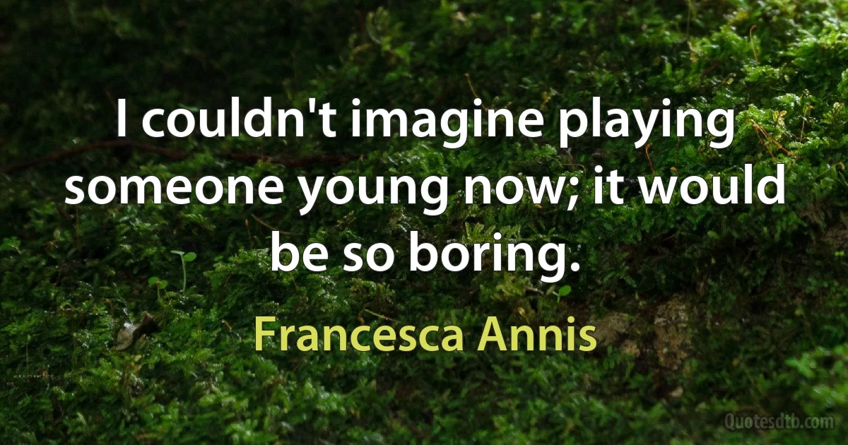 I couldn't imagine playing someone young now; it would be so boring. (Francesca Annis)