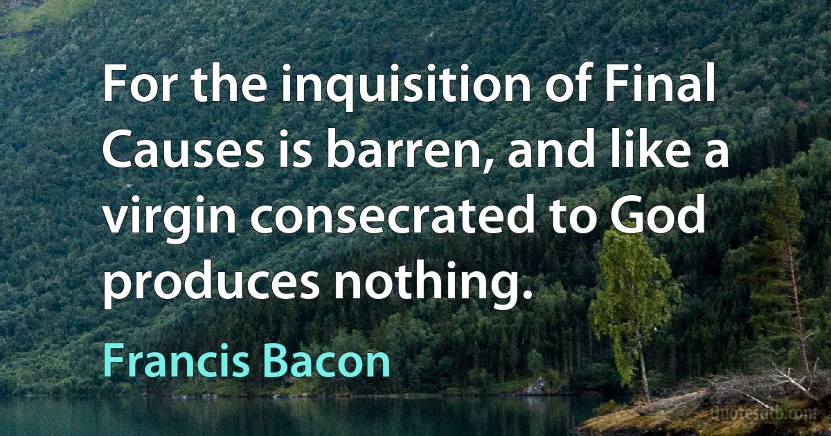 For the inquisition of Final Causes is barren, and like a virgin consecrated to God produces nothing. (Francis Bacon)