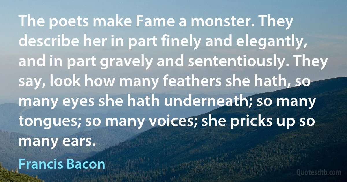 The poets make Fame a monster. They describe her in part finely and elegantly, and in part gravely and sententiously. They say, look how many feathers she hath, so many eyes she hath underneath; so many tongues; so many voices; she pricks up so many ears. (Francis Bacon)