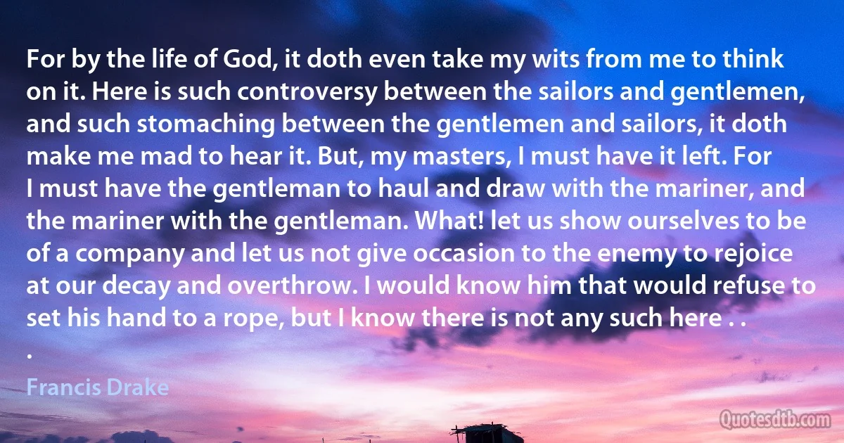 For by the life of God, it doth even take my wits from me to think on it. Here is such controversy between the sailors and gentlemen, and such stomaching between the gentlemen and sailors, it doth make me mad to hear it. But, my masters, I must have it left. For I must have the gentleman to haul and draw with the mariner, and the mariner with the gentleman. What! let us show ourselves to be of a company and let us not give occasion to the enemy to rejoice at our decay and overthrow. I would know him that would refuse to set his hand to a rope, but I know there is not any such here . . . (Francis Drake)