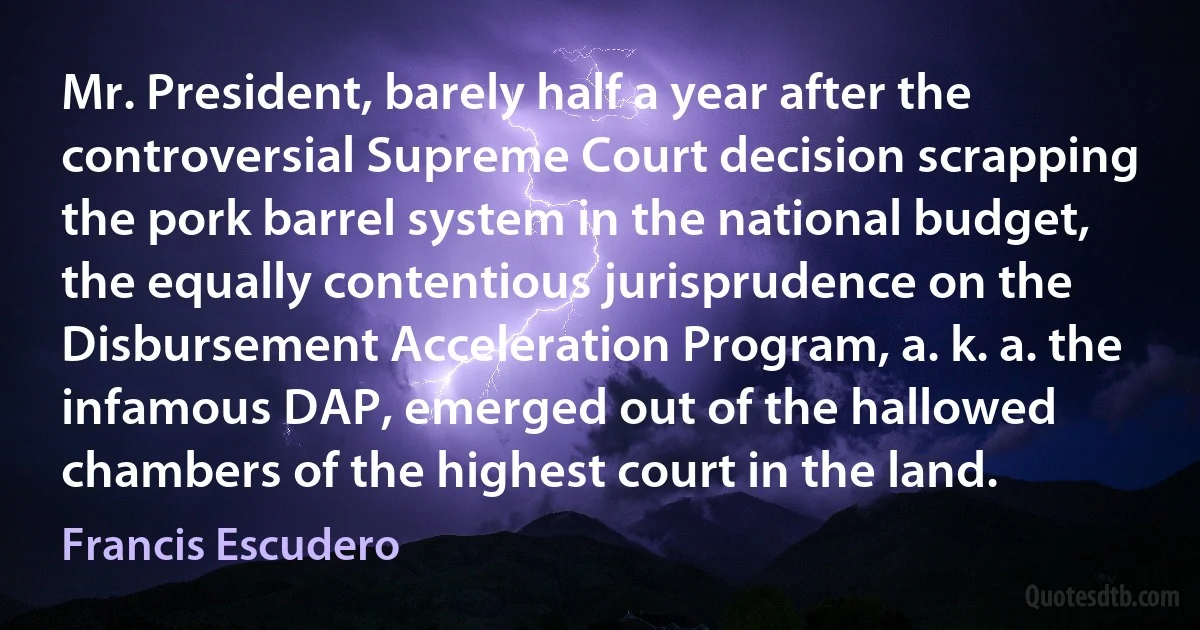 Mr. President, barely half a year after the controversial Supreme Court decision scrapping the pork barrel system in the national budget, the equally contentious jurisprudence on the Disbursement Acceleration Program, a. k. a. the infamous DAP, emerged out of the hallowed chambers of the highest court in the land. (Francis Escudero)