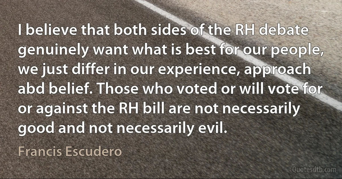 I believe that both sides of the RH debate genuinely want what is best for our people, we just differ in our experience, approach abd belief. Those who voted or will vote for or against the RH bill are not necessarily good and not necessarily evil. (Francis Escudero)