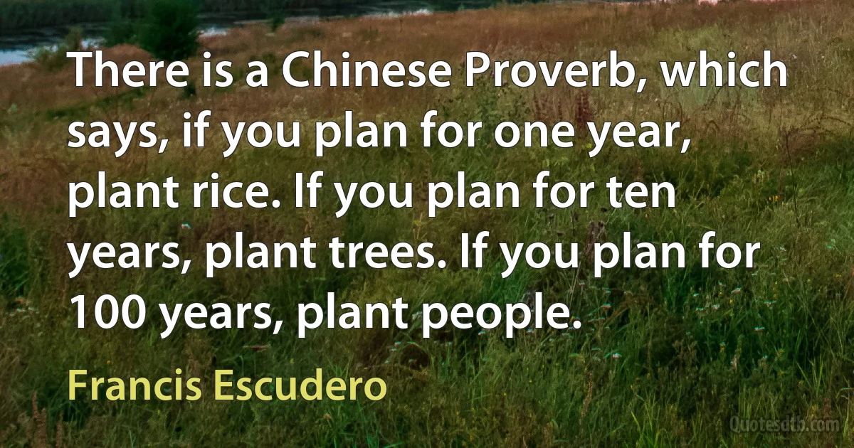 There is a Chinese Proverb, which says, if you plan for one year, plant rice. If you plan for ten years, plant trees. If you plan for 100 years, plant people. (Francis Escudero)