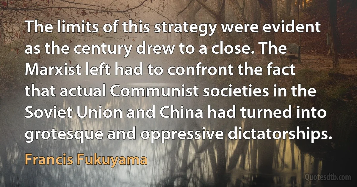 The limits of this strategy were evident as the century drew to a close. The Marxist left had to confront the fact that actual Communist societies in the Soviet Union and China had turned into grotesque and oppressive dictatorships. (Francis Fukuyama)