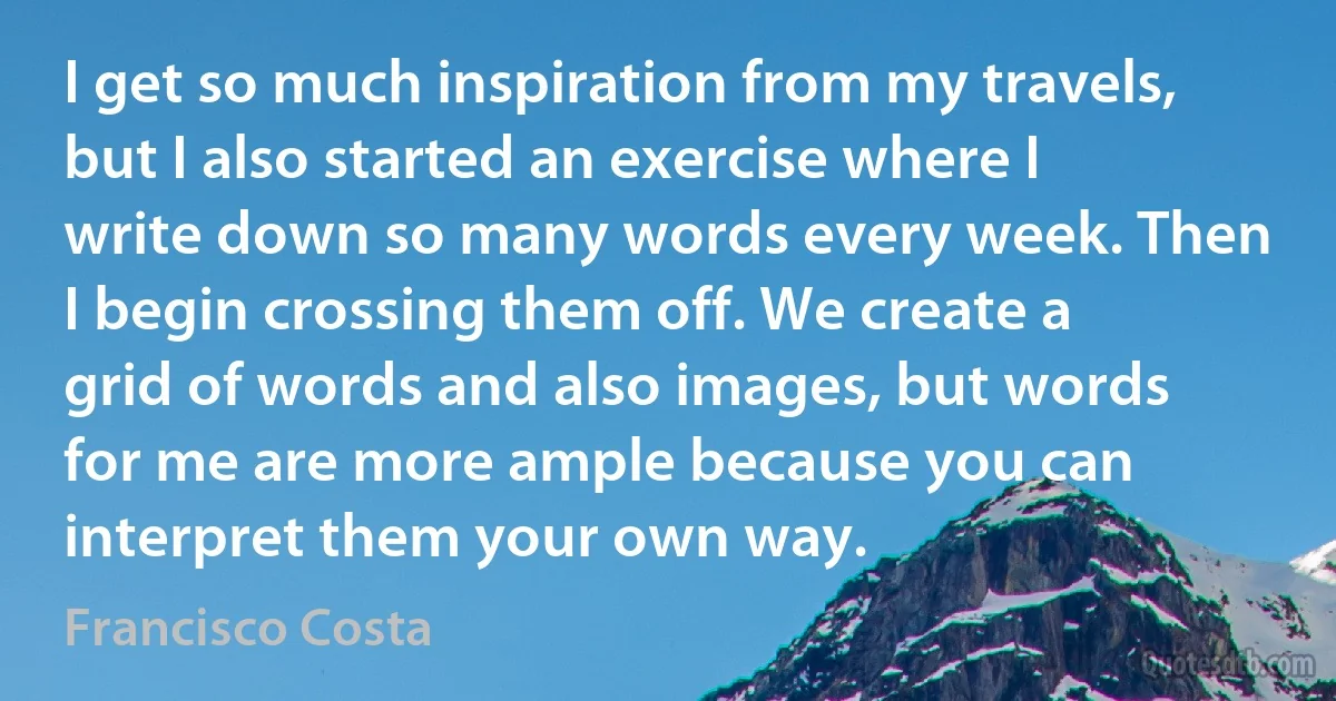 I get so much inspiration from my travels, but I also started an exercise where I write down so many words every week. Then I begin crossing them off. We create a grid of words and also images, but words for me are more ample because you can interpret them your own way. (Francisco Costa)