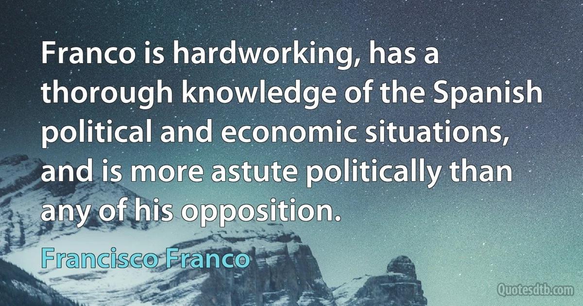 Franco is hardworking, has a thorough knowledge of the Spanish political and economic situations, and is more astute politically than any of his opposition. (Francisco Franco)