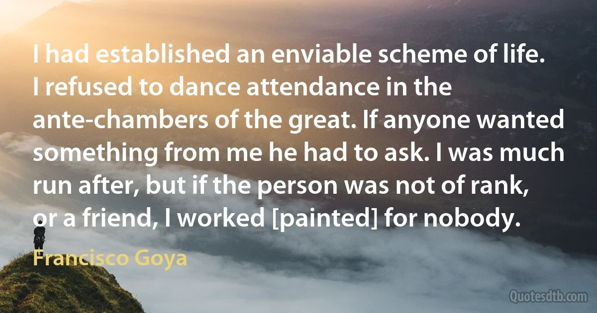 I had established an enviable scheme of life. I refused to dance attendance in the ante-chambers of the great. If anyone wanted something from me he had to ask. I was much run after, but if the person was not of rank, or a friend, I worked [painted] for nobody. (Francisco Goya)