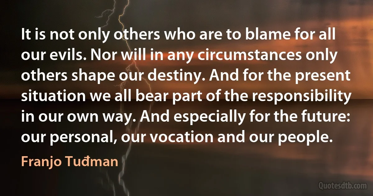 It is not only others who are to blame for all our evils. Nor will in any circumstances only others shape our destiny. And for the present situation we all bear part of the responsibility in our own way. And especially for the future: our personal, our vocation and our people. (Franjo Tuđman)