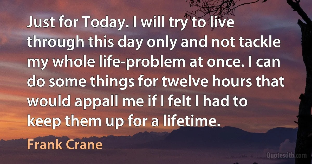 Just for Today. I will try to live through this day only and not tackle my whole life-problem at once. I can do some things for twelve hours that would appall me if I felt I had to keep them up for a lifetime. (Frank Crane)