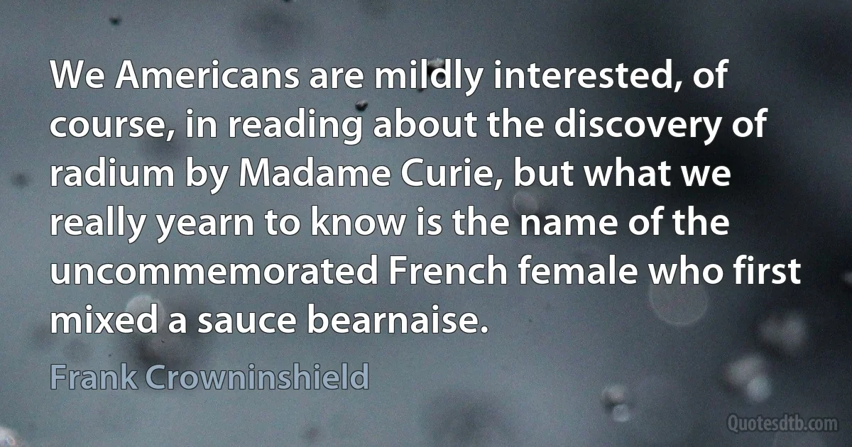 We Americans are mildly interested, of course, in reading about the discovery of radium by Madame Curie, but what we really yearn to know is the name of the uncommemorated French female who first mixed a sauce bearnaise. (Frank Crowninshield)