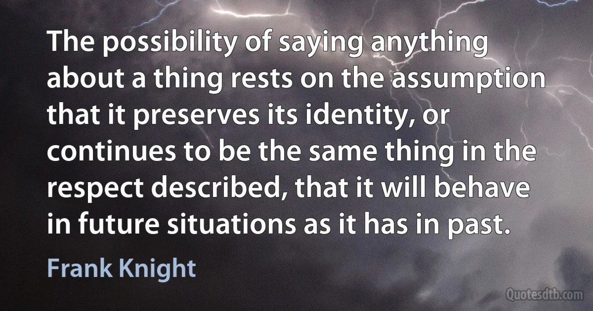 The possibility of saying anything about a thing rests on the assumption that it preserves its identity, or continues to be the same thing in the respect described, that it will behave in future situations as it has in past. (Frank Knight)