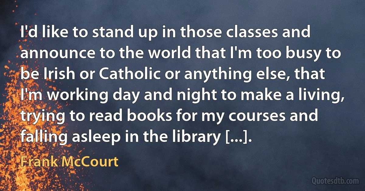 I'd like to stand up in those classes and announce to the world that I'm too busy to be Irish or Catholic or anything else, that I'm working day and night to make a living, trying to read books for my courses and falling asleep in the library [...]. (Frank McCourt)