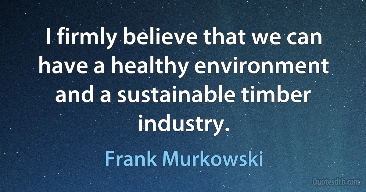 I firmly believe that we can have a healthy environment and a sustainable timber industry. (Frank Murkowski)