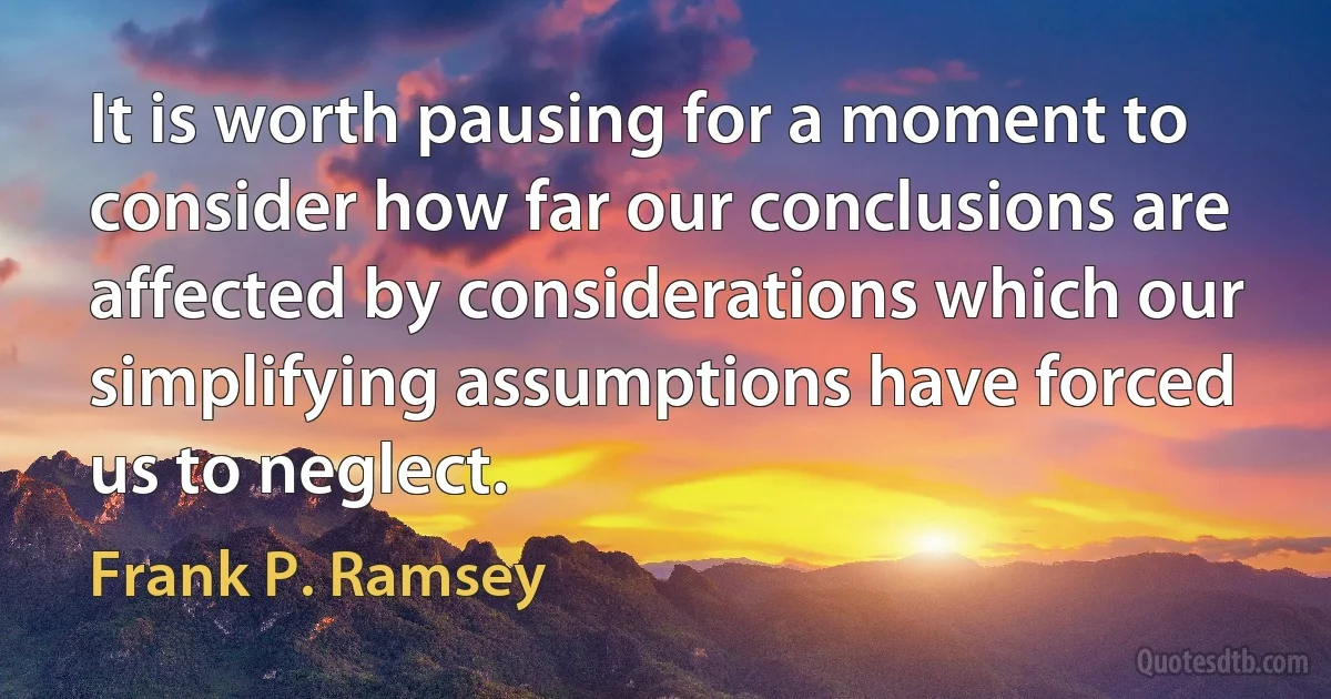 It is worth pausing for a moment to consider how far our conclusions are affected by considerations which our simplifying assumptions have forced us to neglect. (Frank P. Ramsey)