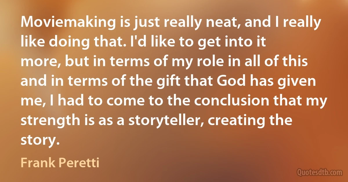 Moviemaking is just really neat, and I really like doing that. I'd like to get into it more, but in terms of my role in all of this and in terms of the gift that God has given me, I had to come to the conclusion that my strength is as a storyteller, creating the story. (Frank Peretti)