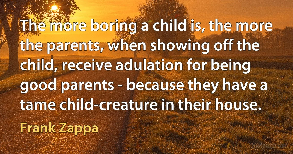 The more boring a child is, the more the parents, when showing off the child, receive adulation for being good parents - because they have a tame child-creature in their house. (Frank Zappa)