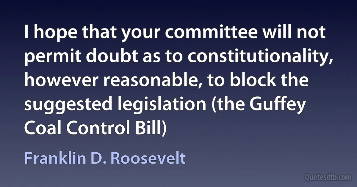 I hope that your committee will not permit doubt as to constitutionality, however reasonable, to block the suggested legislation (the Guffey Coal Control Bill) (Franklin D. Roosevelt)