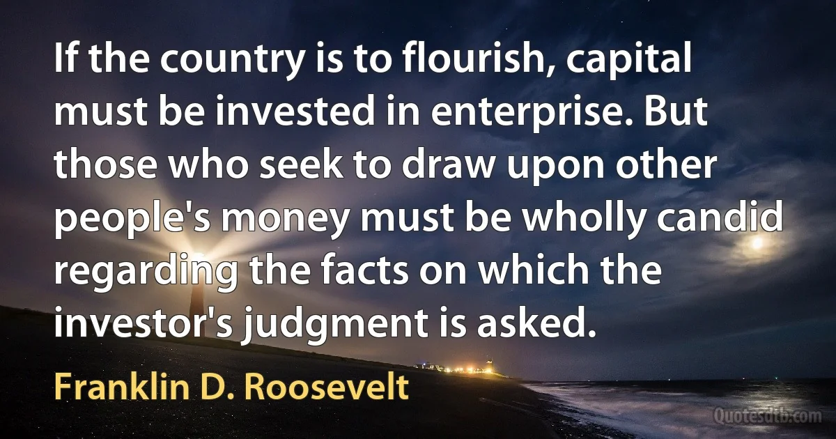 If the country is to flourish, capital must be invested in enterprise. But those who seek to draw upon other people's money must be wholly candid regarding the facts on which the investor's judgment is asked. (Franklin D. Roosevelt)