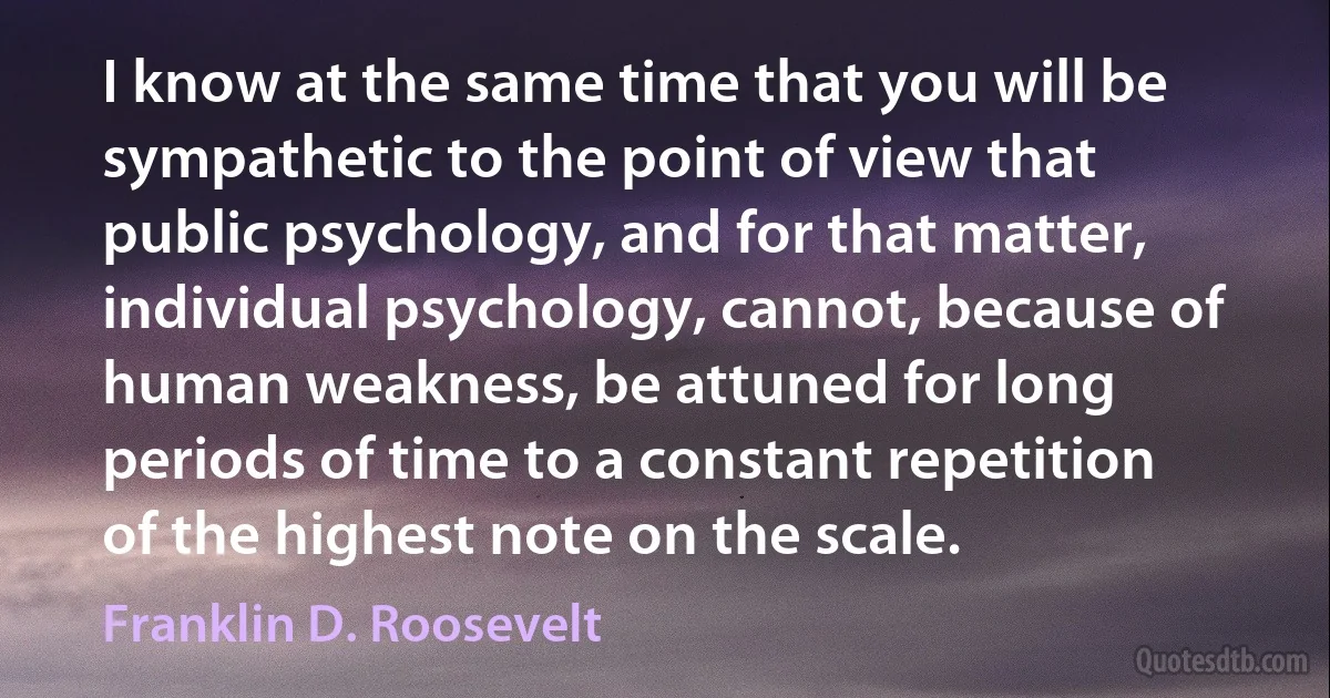 I know at the same time that you will be sympathetic to the point of view that public psychology, and for that matter, individual psychology, cannot, because of human weakness, be attuned for long periods of time to a constant repetition of the highest note on the scale. (Franklin D. Roosevelt)