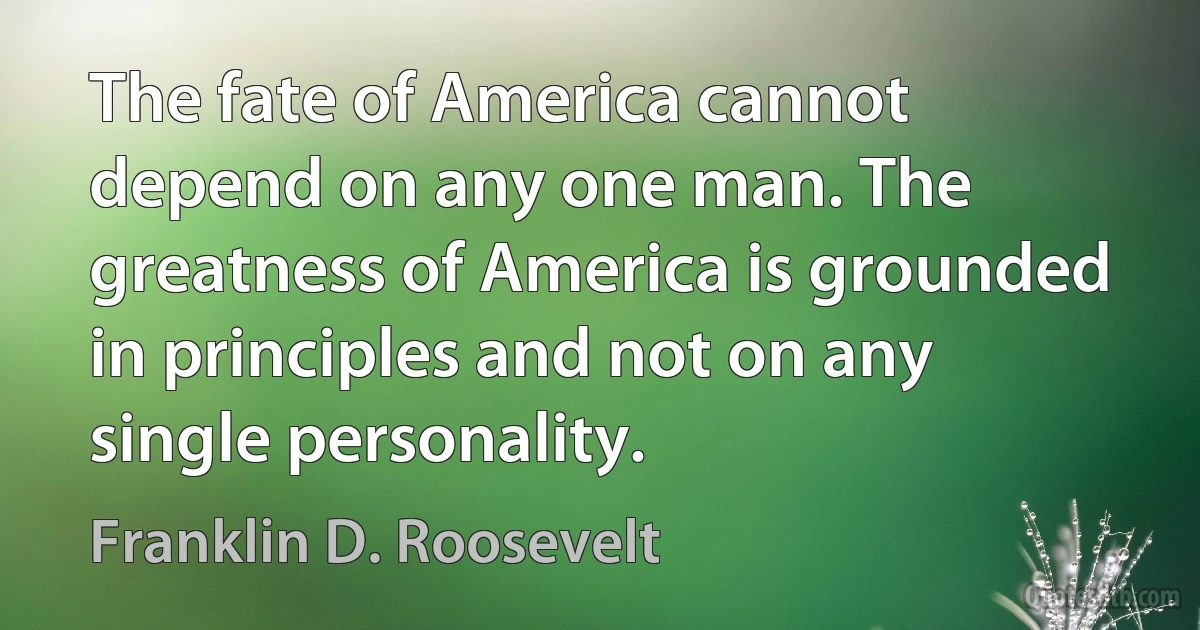 The fate of America cannot depend on any one man. The greatness of America is grounded in principles and not on any single personality. (Franklin D. Roosevelt)