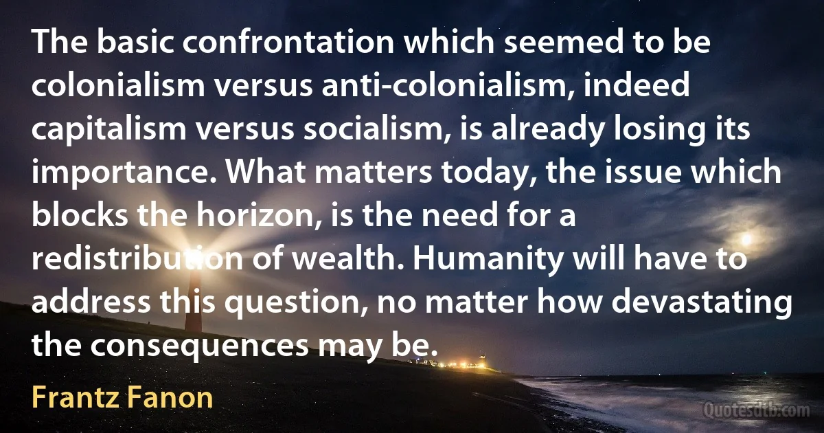 The basic confrontation which seemed to be colonialism versus anti-colonialism, indeed capitalism versus socialism, is already losing its importance. What matters today, the issue which blocks the horizon, is the need for a redistribution of wealth. Humanity will have to address this question, no matter how devastating the consequences may be. (Frantz Fanon)