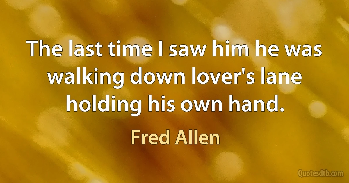 The last time I saw him he was walking down lover's lane holding his own hand. (Fred Allen)