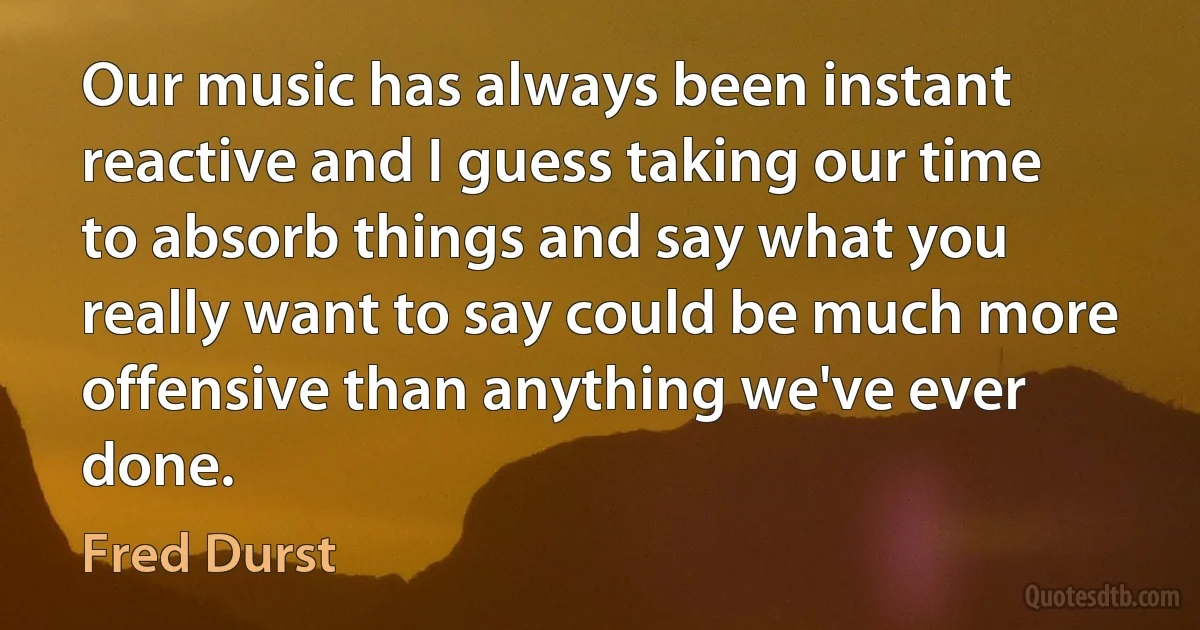 Our music has always been instant reactive and I guess taking our time to absorb things and say what you really want to say could be much more offensive than anything we've ever done. (Fred Durst)