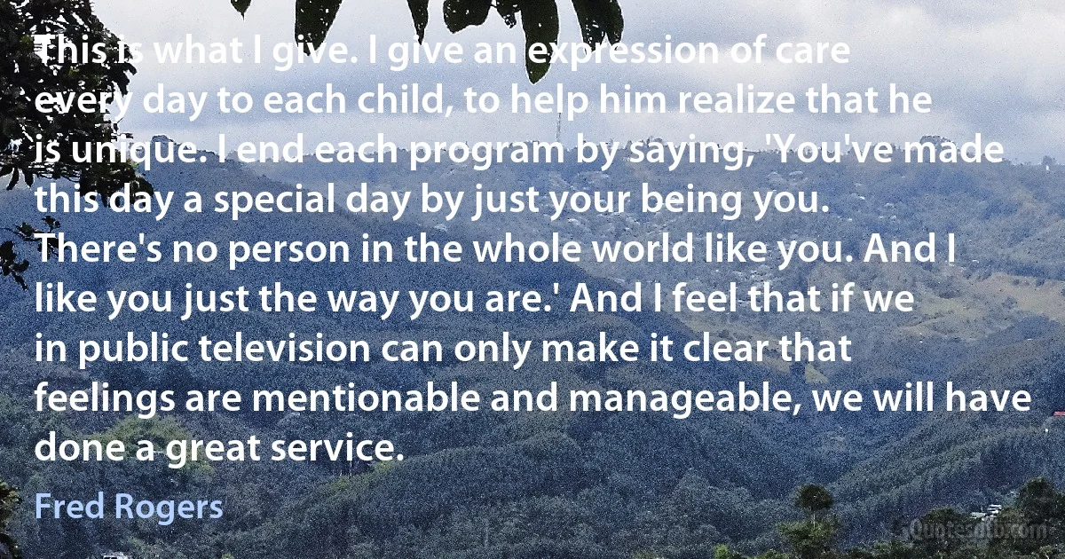 This is what I give. I give an expression of care every day to each child, to help him realize that he is unique. I end each program by saying, 'You've made this day a special day by just your being you. There's no person in the whole world like you. And I like you just the way you are.' And I feel that if we in public television can only make it clear that feelings are mentionable and manageable, we will have done a great service. (Fred Rogers)