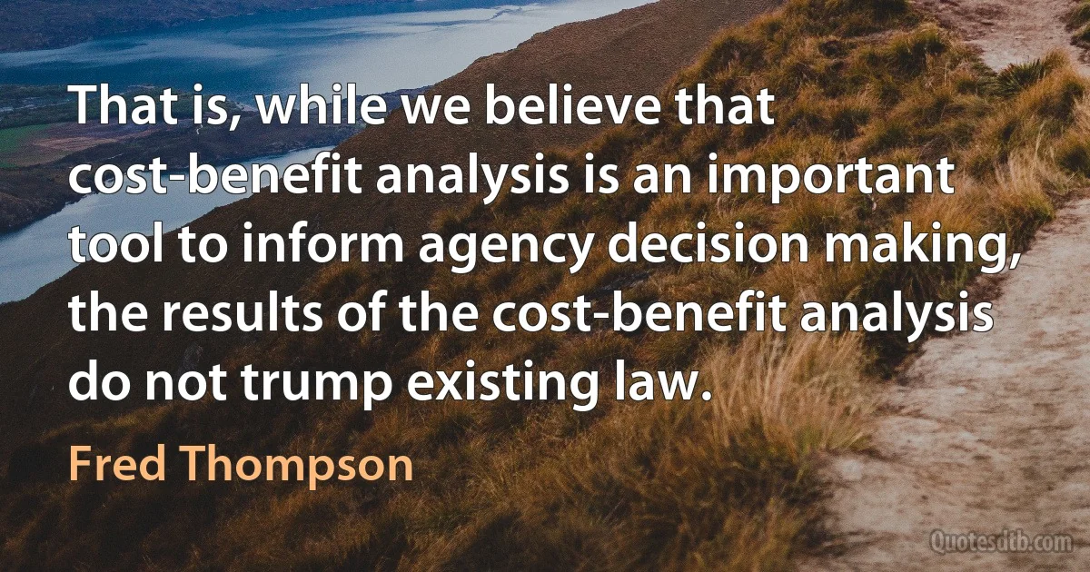 That is, while we believe that cost-benefit analysis is an important tool to inform agency decision making, the results of the cost-benefit analysis do not trump existing law. (Fred Thompson)