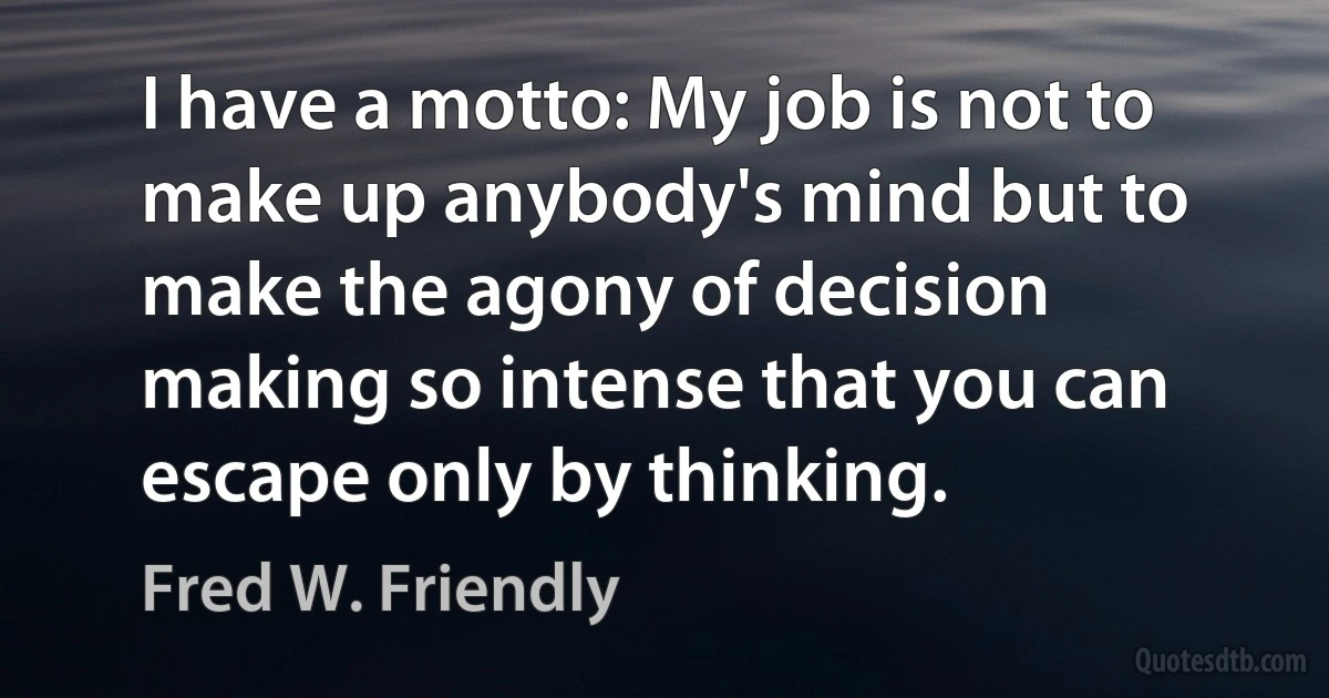 I have a motto: My job is not to make up anybody's mind but to make the agony of decision making so intense that you can escape only by thinking. (Fred W. Friendly)