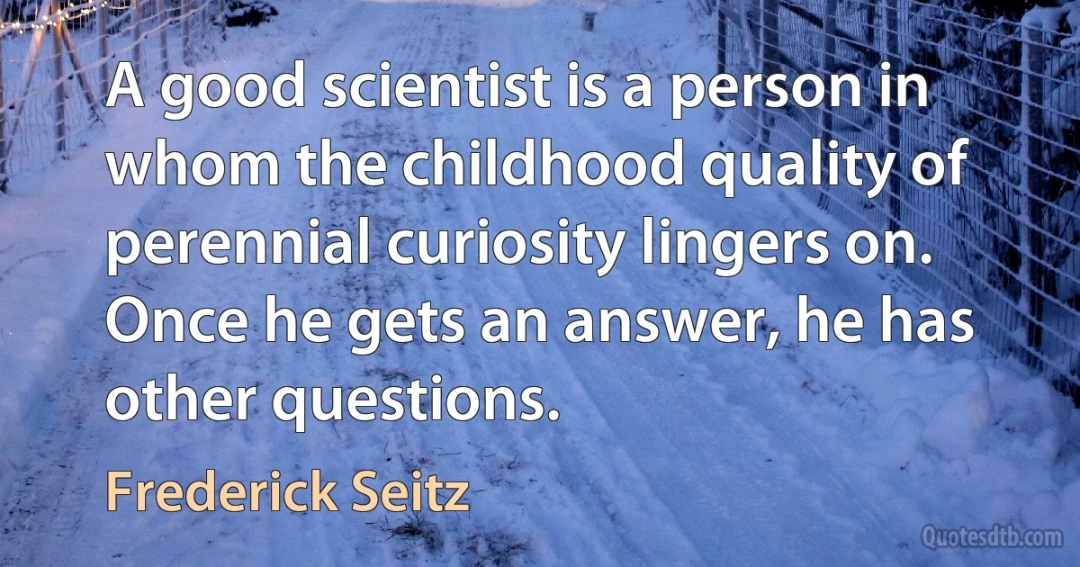 A good scientist is a person in whom the childhood quality of perennial curiosity lingers on. Once he gets an answer, he has other questions. (Frederick Seitz)