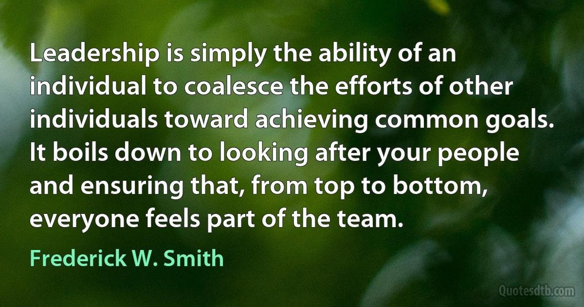 Leadership is simply the ability of an individual to coalesce the efforts of other individuals toward achieving common goals. It boils down to looking after your people and ensuring that, from top to bottom, everyone feels part of the team. (Frederick W. Smith)