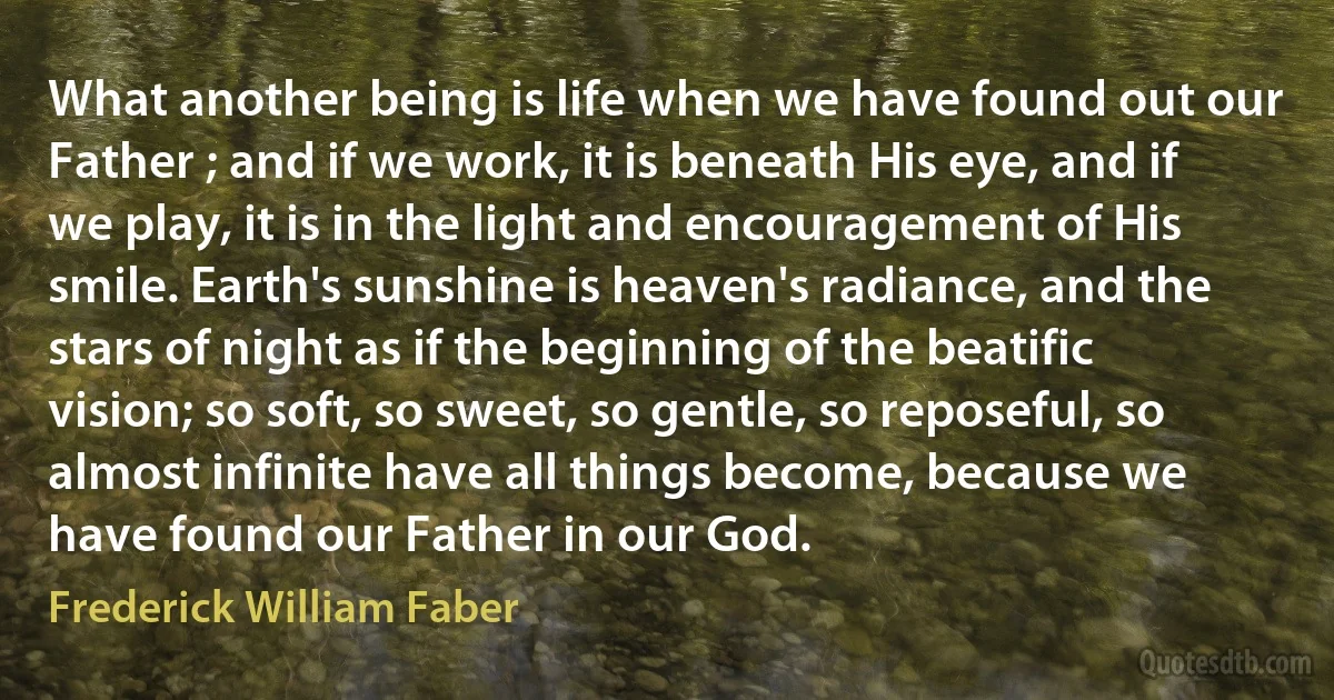 What another being is life when we have found out our Father ; and if we work, it is beneath His eye, and if we play, it is in the light and encouragement of His smile. Earth's sunshine is heaven's radiance, and the stars of night as if the beginning of the beatific vision; so soft, so sweet, so gentle, so reposeful, so almost infinite have all things become, because we have found our Father in our God. (Frederick William Faber)