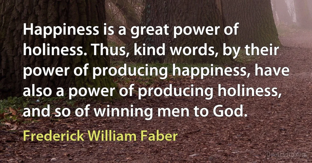 Happiness is a great power of holiness. Thus, kind words, by their power of producing happiness, have also a power of producing holiness, and so of winning men to God. (Frederick William Faber)