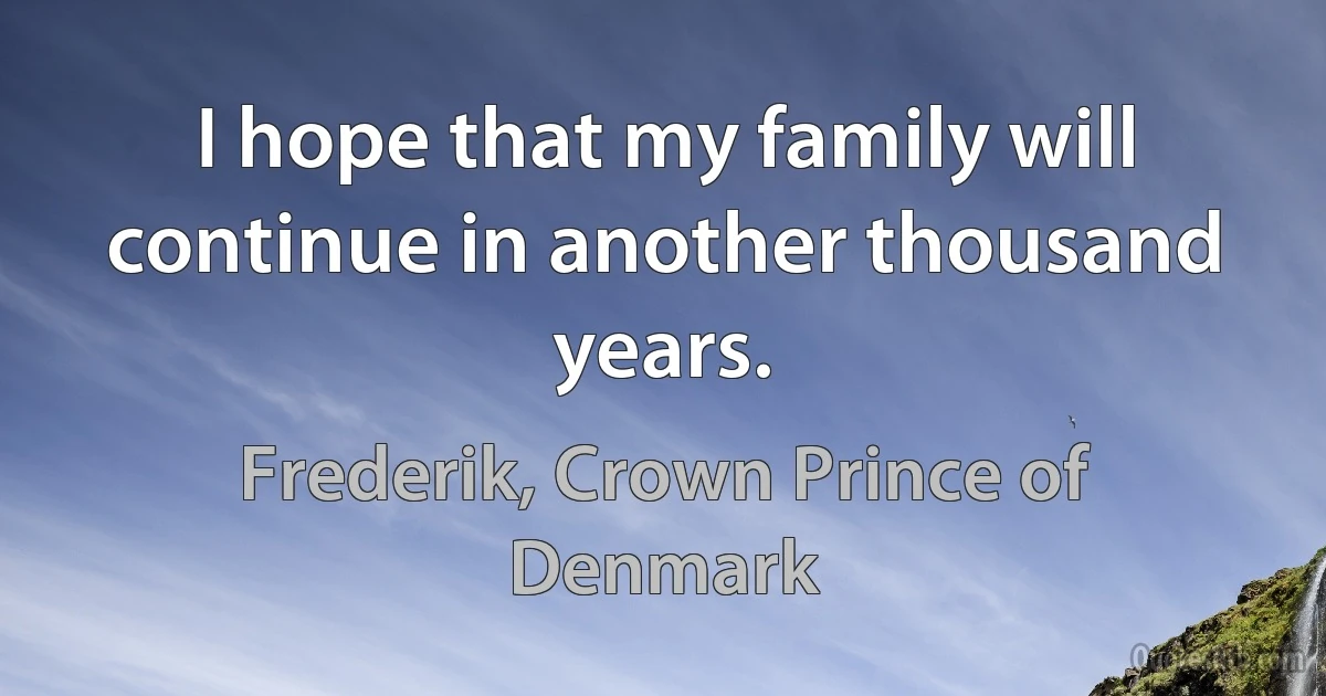 I hope that my family will continue in another thousand years. (Frederik, Crown Prince of Denmark)