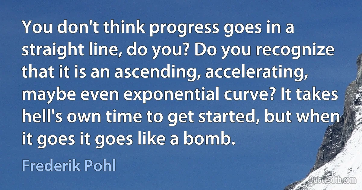 You don't think progress goes in a straight line, do you? Do you recognize that it is an ascending, accelerating, maybe even exponential curve? It takes hell's own time to get started, but when it goes it goes like a bomb. (Frederik Pohl)